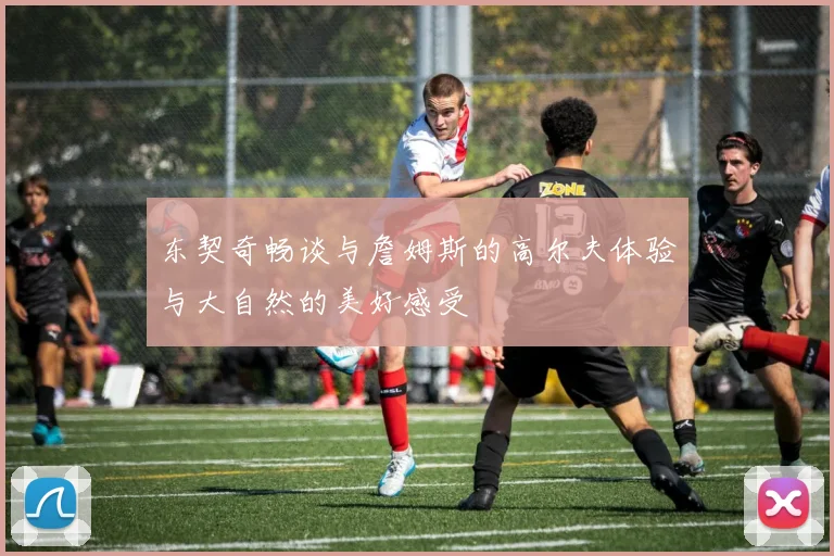 东契奇畅谈与詹姆斯的高尔夫体验与大自然的美好感受