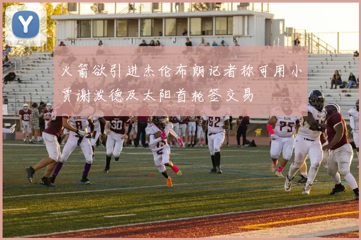 火箭欲引进杰伦布朗记者称可用小贾谢泼德及太阳首轮签交易