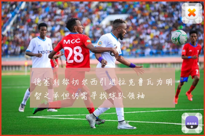 德塞利称切尔西引进拉克鲁瓦为明智之举但仍需寻找球队领袖
