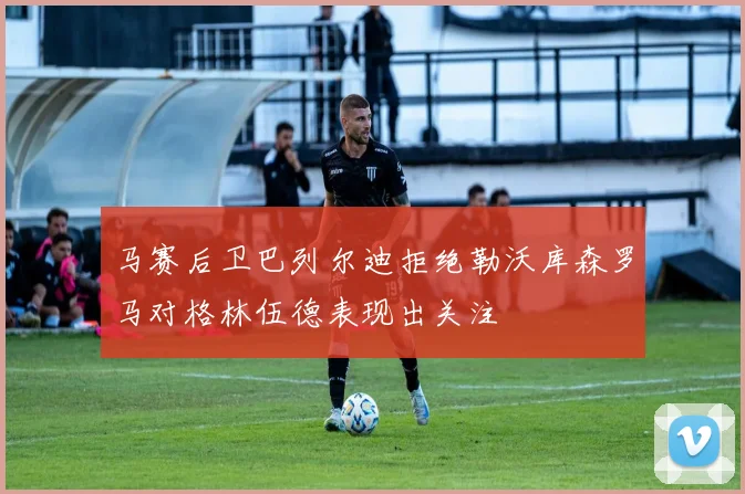 马赛后卫巴列尔迪拒绝勒沃库森罗马对格林伍德表现出关注