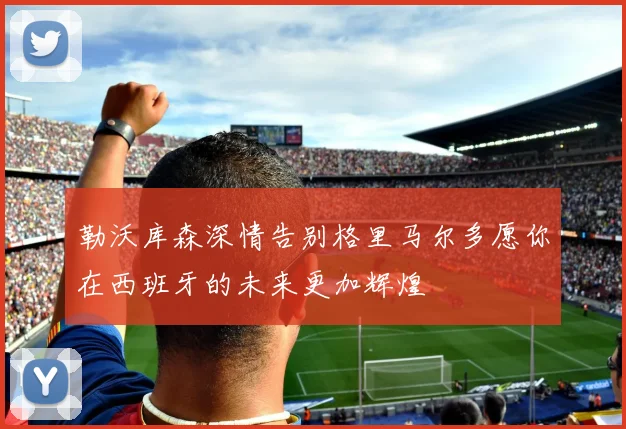 勒沃库森深情告别格里马尔多愿你在西班牙的未来更加辉煌