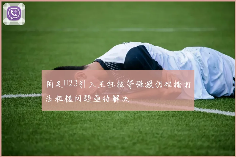 国足U23引入王钰栋等强援仍难掩打法粗糙问题亟待解决