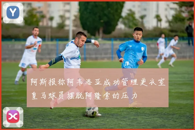 阿斯报称阿韦洛亚成功管理更衣室皇马球员摆脱阿隆索的压力