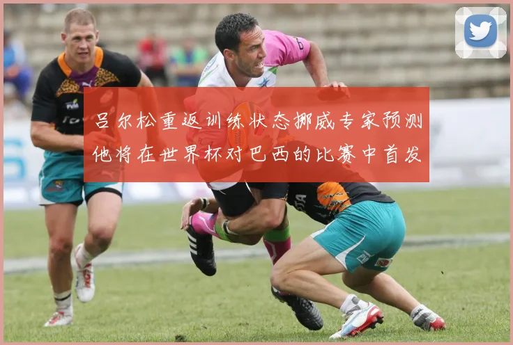 吕尔松重返训练状态挪威专家预测他将在世界杯对巴西的比赛中首发出战