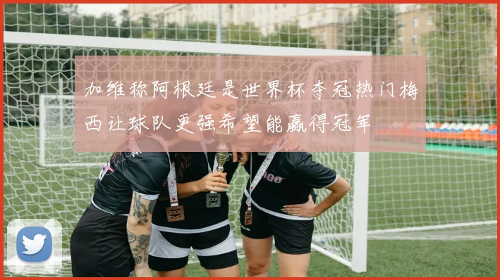 加维称阿根廷是世界杯夺冠热门梅西让球队更强希望能赢得冠军