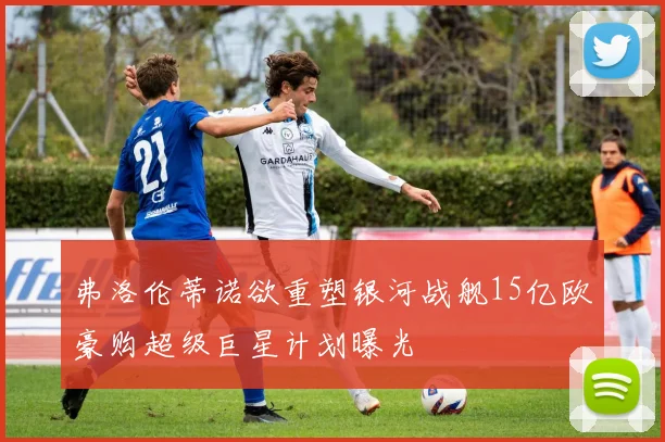 弗洛伦蒂诺欲重塑银河战舰15亿欧豪购超级巨星计划曝光
