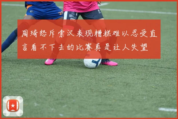 周琦怒斥索汉表现糟糕难以忍受直言看不下去的比赛真是让人失望
