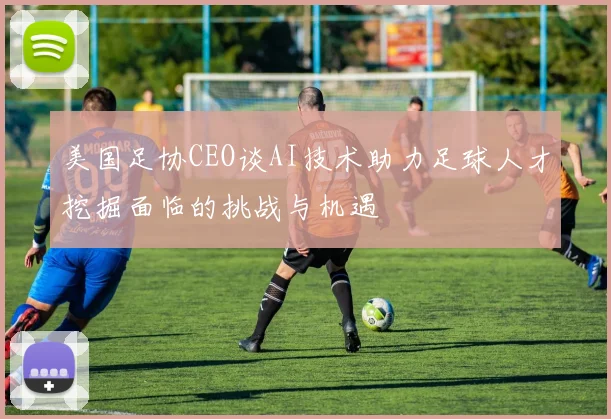 美国足协CEO谈AI技术助力足球人才挖掘面临的挑战与机遇