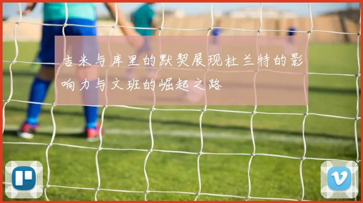 吉米与库里的默契展现杜兰特的影响力与文班的崛起之路