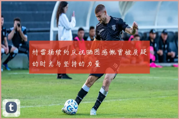 特雷杨续约庆祝晒图感慨曾被质疑的时光与坚持的力量