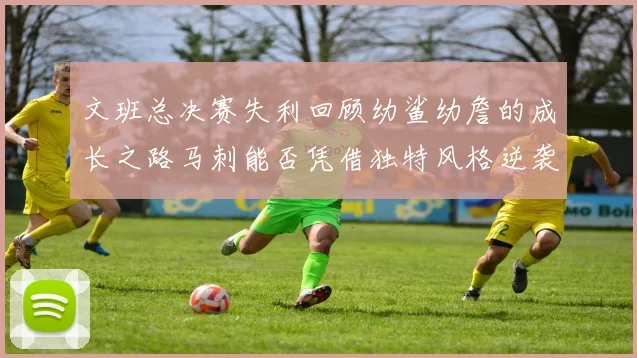 文班总决赛失利回顾幼鲨幼詹的成长之路马刺能否凭借独特风格逆袭成功