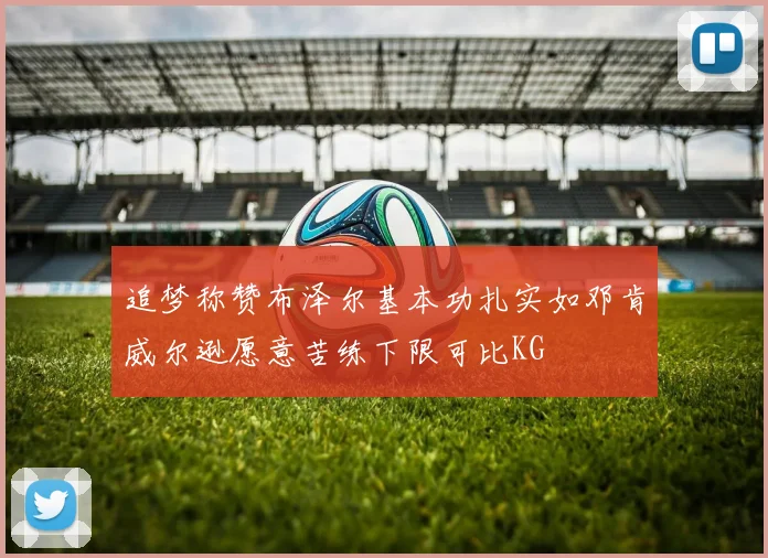追梦称赞布泽尔基本功扎实如邓肯威尔逊愿意苦练下限可比KG
