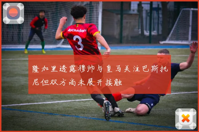 隆加里透露穆帅与皇马关注巴斯托尼但双方尚未展开接触