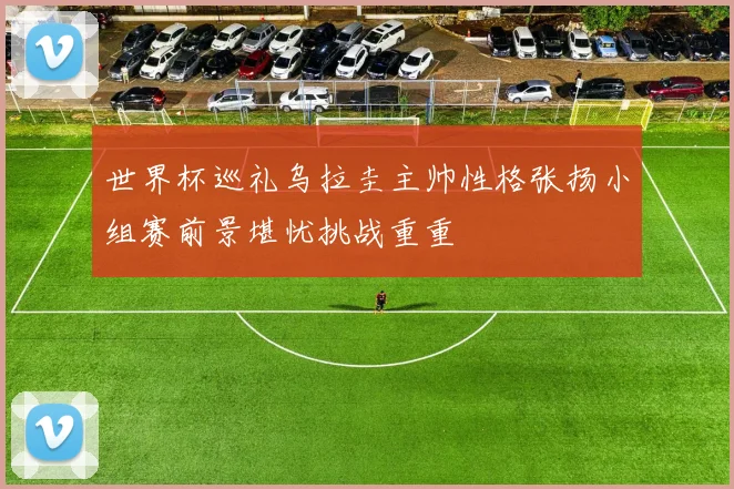 世界杯巡礼乌拉圭主帅性格张扬小组赛前景堪忧挑战重重