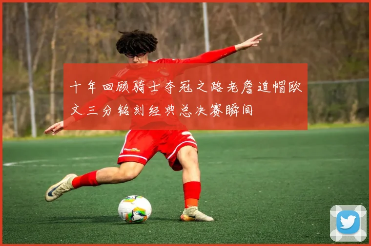 十年回顾骑士夺冠之路老詹追帽欧文三分铭刻经典总决赛瞬间