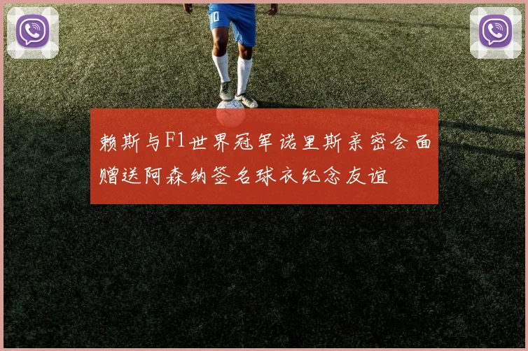 赖斯与F1世界冠军诺里斯亲密会面赠送阿森纳签名球衣纪念友谊